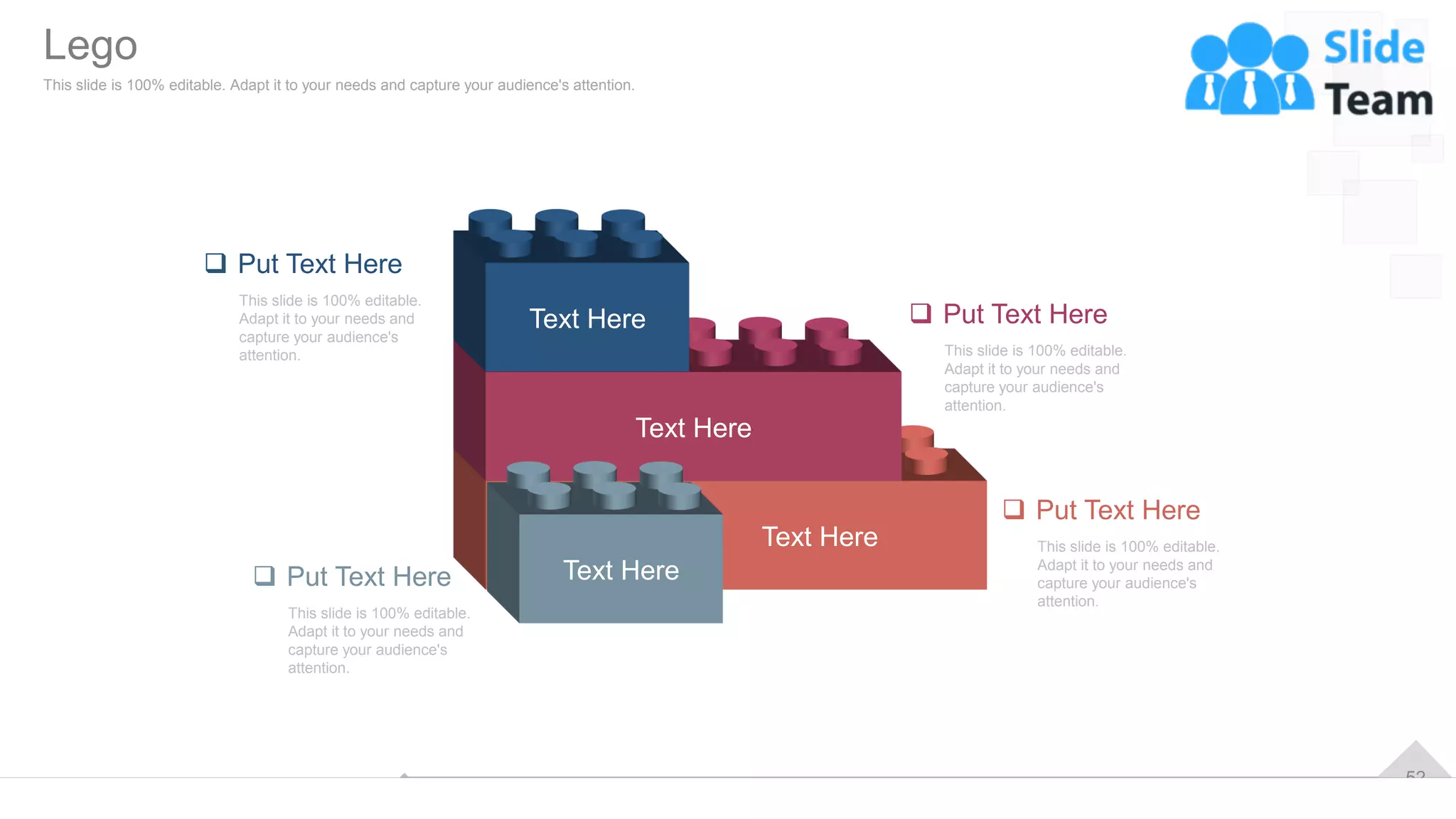 52
Text Here
Text Here
Text Here
Text Here
❑ Put Text Here
This slide is 100% editable.
Adapt it to your needs and
capture your audience's
attention.
❑ Put Text Here
This slide is 100% editable.
Adapt it to your needs and
capture your audience's
attention.
❑ Put Text Here
This slide is 100% editable.
Adapt it to your needs and
capture your audience's
attention.
❑ Put Text Here
This slide is 100% editable.
Adapt it to your needs and
capture your audience's
attention.
Lego
This slide is 100% editable. Adapt it to your needs and capture your audience's attention.
 