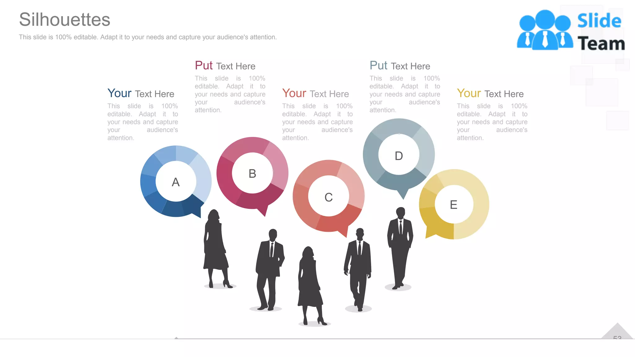 53
Your Text Here
This slide is 100%
editable. Adapt it to
your needs and capture
your audience's
attention.
Put Text Here
This slide is 100%
editable. Adapt it to
your needs and capture
your audience's
attention.
Put Text Here
This slide is 100%
editable. Adapt it to
your needs and capture
your audience's
attention.
Your Text Here
This slide is 100%
editable. Adapt it to
your needs and capture
your audience's
attention.
Your Text Here
This slide is 100%
editable. Adapt it to
your needs and capture
your audience's
attention.
A
B
C
D
E
Silhouettes
This slide is 100% editable. Adapt it to your needs and capture your audience's attention.
 