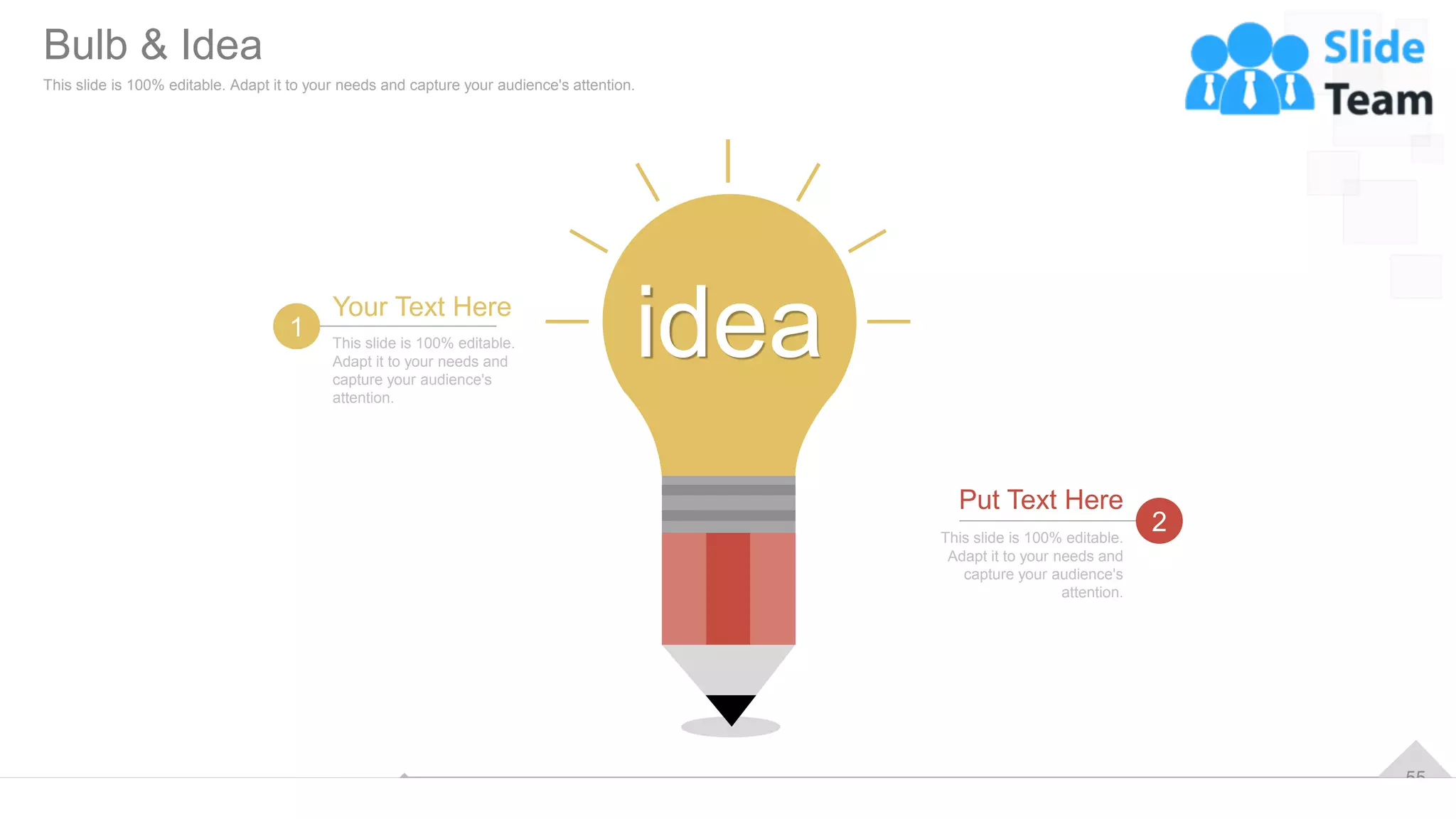 55
idea
This slide is 100% editable.
Adapt it to your needs and
capture your audience's
attention.
Your Text Here
1
This slide is 100% editable.
Adapt it to your needs and
capture your audience's
attention.
Put Text Here
2
Bulb & Idea
This slide is 100% editable. Adapt it to your needs and capture your audience's attention.
 