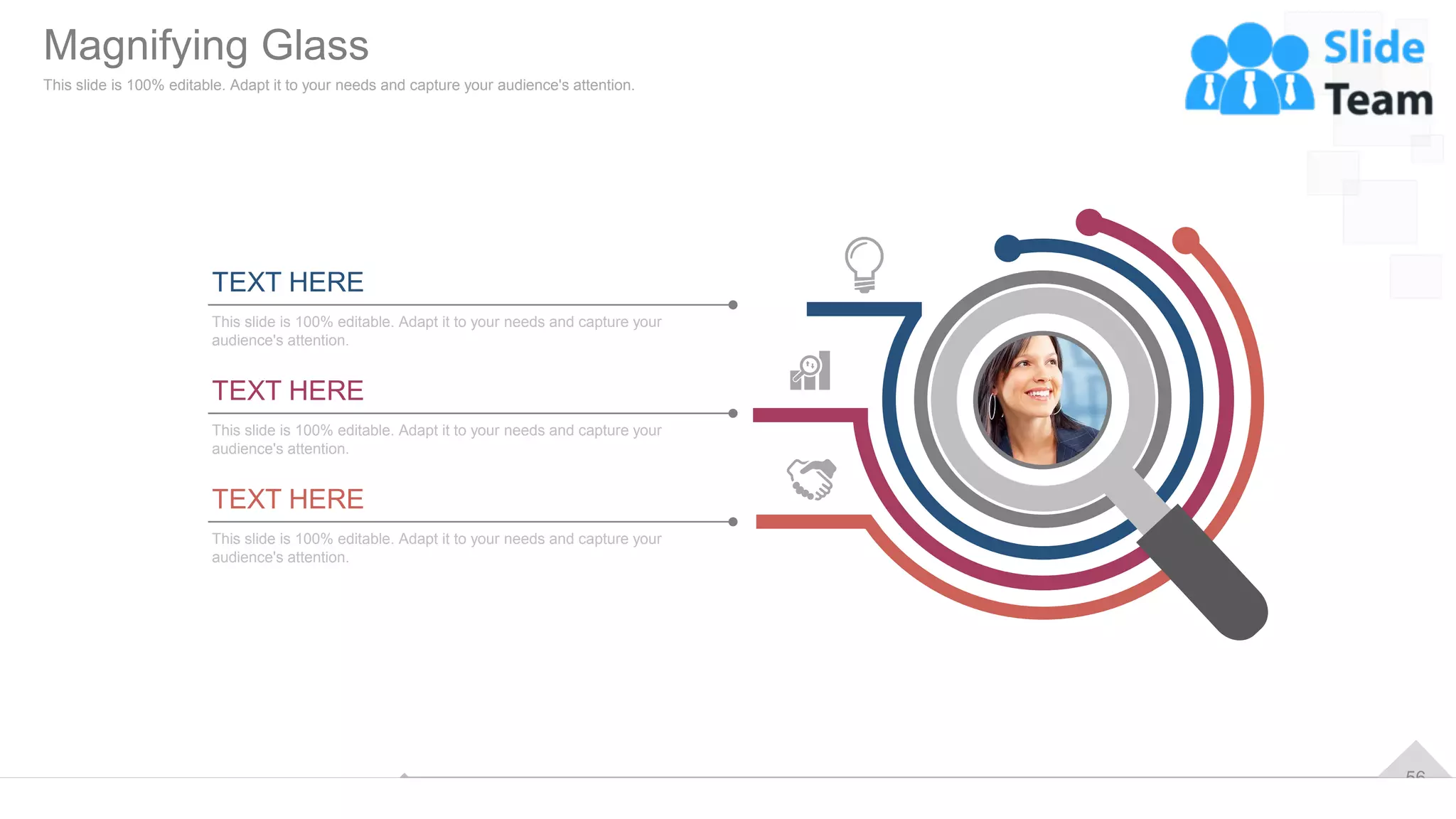 56
TEXT HERE
This slide is 100% editable. Adapt it to your needs and capture your
audience's attention.
TEXT HERE
This slide is 100% editable. Adapt it to your needs and capture your
audience's attention.
TEXT HERE
This slide is 100% editable. Adapt it to your needs and capture your
audience's attention.
Magnifying Glass
This slide is 100% editable. Adapt it to your needs and capture your audience's attention.
 