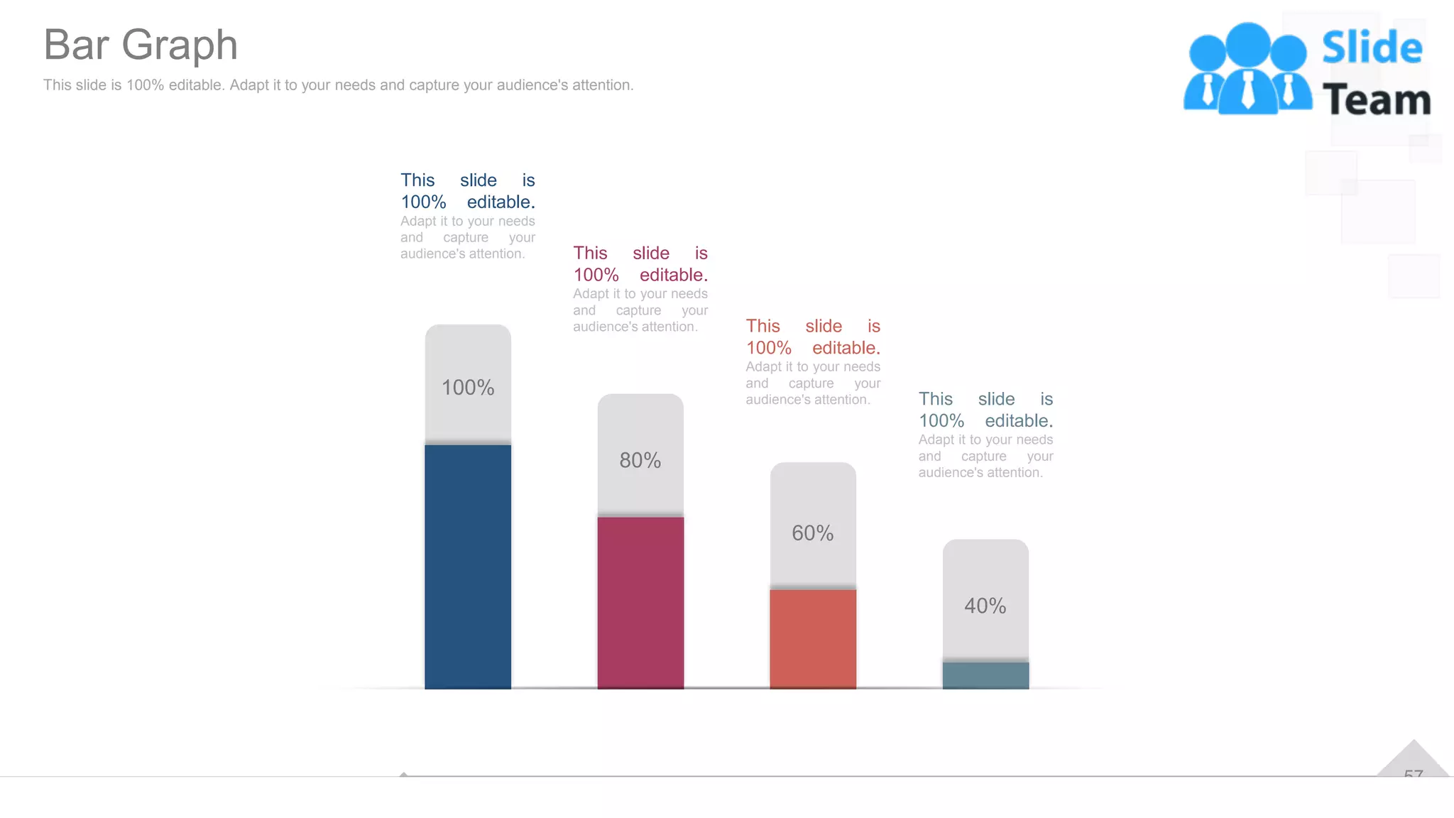 57
This slide is
100% editable.
Adapt it to your needs
and capture your
audience's attention. This slide is
100% editable.
Adapt it to your needs
and capture your
audience's attention. This slide is
100% editable.
Adapt it to your needs
and capture your
audience's attention. This slide is
100% editable.
Adapt it to your needs
and capture your
audience's attention.
100%
80%
60%
40%
Bar Graph
This slide is 100% editable. Adapt it to your needs and capture your audience's attention.
 