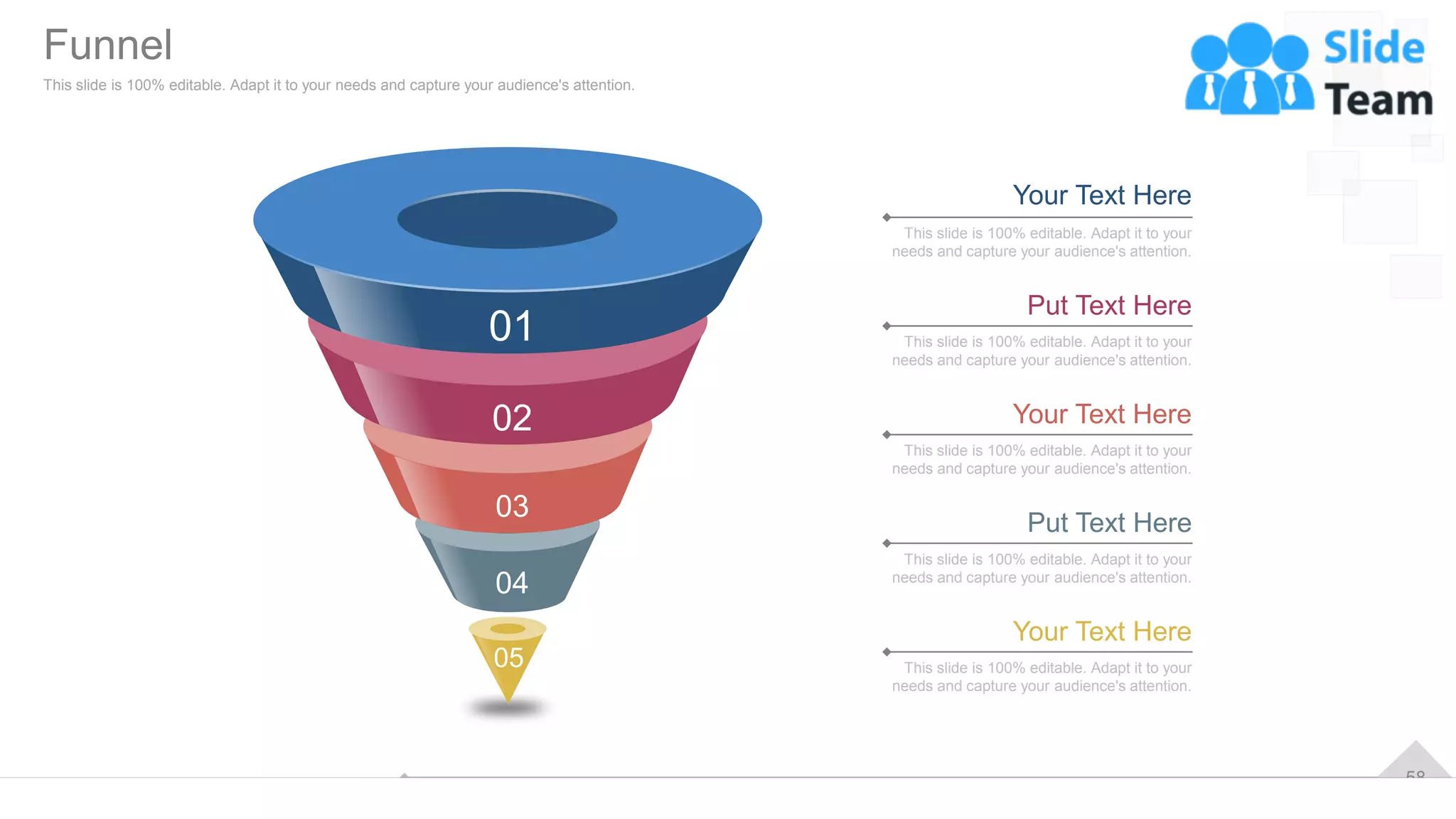 58
This slide is 100% editable. Adapt it to your
needs and capture your audience's attention.
Your Text Here
This slide is 100% editable. Adapt it to your
needs and capture your audience's attention.
Put Text Here
This slide is 100% editable. Adapt it to your
needs and capture your audience's attention.
Your Text Here
This slide is 100% editable. Adapt it to your
needs and capture your audience's attention.
Put Text Here
This slide is 100% editable. Adapt it to your
needs and capture your audience's attention.
Your Text Here
01
02
03
04
05
Funnel
This slide is 100% editable. Adapt it to your needs and capture your audience's attention.
 