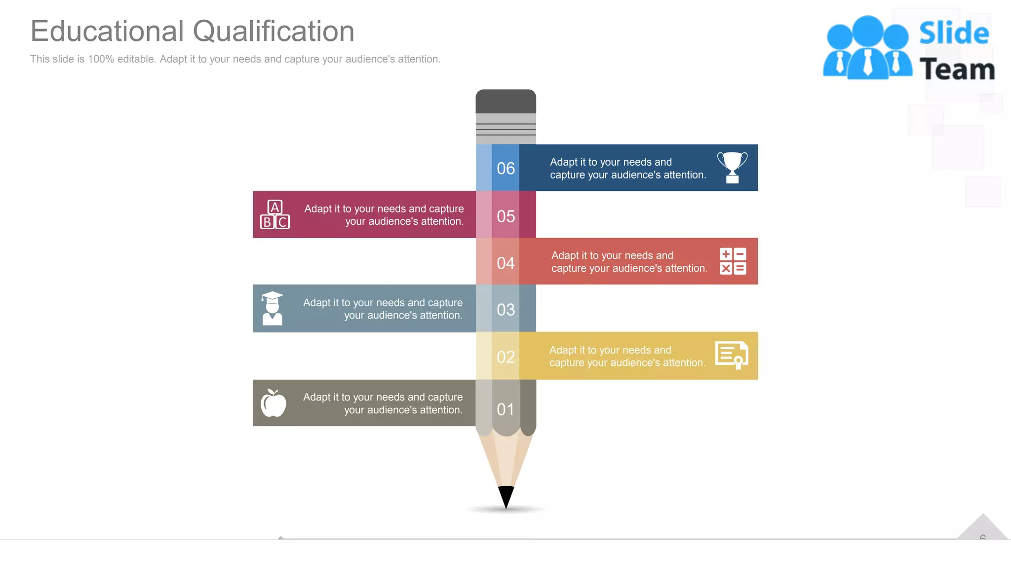 6
Adapt it to your needs and capture
your audience's attention.
Adapt it to your needs and capture
your audience's attention.
Adapt it to your needs and capture
your audience's attention.
Adapt it to your needs and
capture your audience's attention.
Adapt it to your needs and
capture your audience's attention.
Adapt it to your needs and
capture your audience's attention.
06
05
04
03
02
01
Educational Qualification
This slide is 100% editable. Adapt it to your needs and capture your audience's attention.
 