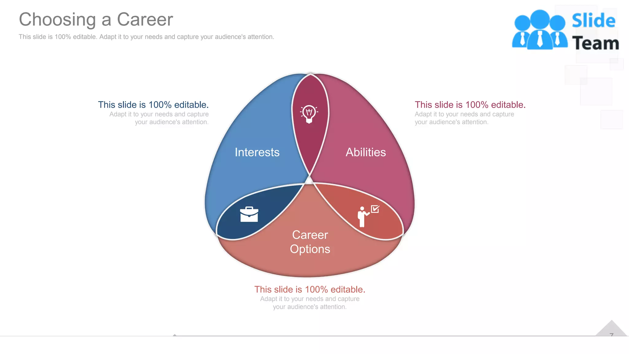 7
Career
Options
Interests Abilities
This slide is 100% editable.
Adapt it to your needs and capture
your audience's attention.
This slide is 100% editable.
Adapt it to your needs and capture
your audience's attention.
This slide is 100% editable.
Adapt it to your needs and capture
your audience's attention.
Choosing a Career
This slide is 100% editable. Adapt it to your needs and capture your audience's attention.
 