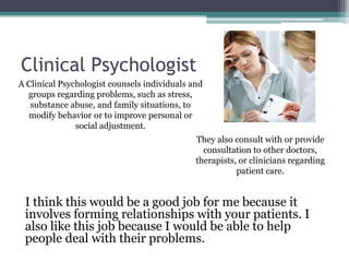 Clinical Psychologist
A Clinical Psychologist counsels individuals and
  groups regarding problems, such as stress,
   substance abuse, and family situations, to
  modify behavior or to improve personal or
               social adjustment.
                                              They also consult with or provide
                                                consultation to other doctors,
                                              therapists, or clinicians regarding
                                                         patient care.


 I think this would be a good job for me because it
 involves forming relationships with your patients. I
 also like this job because I would be able to help
 people deal with their problems.
 