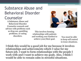 Substance Abuse and
Behavioral Disorder
Counselor
  A Substance Abuse and
    Behavioral Disorder
  Counselor counsels and
advises with problems such
   as drug use, gambling       This involves forming
    problems, or eating     relationships with patients
         disorders.        and working your hardest to     You must be able
                             achieve your/their goal.     to keep self control
                                                          in tense situations.

I think this would be a good job for me because it involves
relationships and achievements which I value for my
future job. I want to form relationships with the people I
work with and I want to achieve my goals. Also, I think I
would be able to remain calm in stressful situations.
 