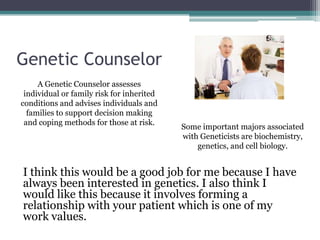 Genetic Counselor
     A Genetic Counselor assesses
 individual or family risk for inherited
conditions and advises individuals and
  families to support decision making
 and coping methods for those at risk.
                                           Some important majors associated
                                           with Geneticists are biochemistry,
                                               genetics, and cell biology.


I think this would be a good job for me because I have
always been interested in genetics. I also think I
would like this because it involves forming a
relationship with your patient which is one of my
work values.
 