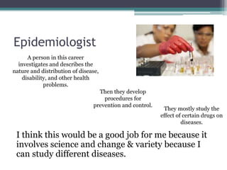 Epidemiologist
      A person in this career
  investigates and describes the
nature and distribution of disease,
    disability, and other health
             problems.
                                  Then they develop
                                    procedures for
                                prevention and control.
                                                           They mostly study the
                                                          effect of certain drugs on
                                                                   diseases.

 I think this would be a good job for me because it
 involves science and change & variety because I
 can study different diseases.
 