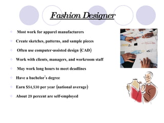 Fashion Designer Most work for apparel manufacturers   Create sketches, patterns, and sample pieces   Often use computer-assisted design (CAD)   Work with clients, managers, and workroom staff   May work long hours to meet deadlines   Have a bachelor's degree   Earn $54,530 per year (national average)   About 29 percent are self-employed 