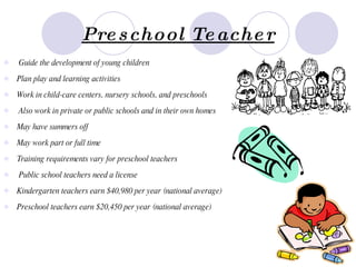 Preschool Teacher Guide the development of young children   Plan play and learning activities   Work in child-care centers, nursery schools, and preschools   Also work in private or public schools and in their own homes   May have summers off   May work part or full time   Training requirements vary for preschool teachers   Public school teachers need a license   Kindergarten teachers earn $40,980 per year (national average)   Preschool teachers earn $20,450 per year (national average)   