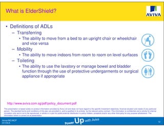 What is ElderShield?

   • Definitions of ADLs
           – Transferring
                    • The ability to move from a bed to an upright chair or wheelchair
                      and vice versa
           – Mobility
                    • The ability to move indoors from room to room on level surfaces
           – Toileting
                    • The ability to use the lavatory or manage bowel and bladder
                      function through the use of protective undergarments or surgical
                      appliance if appropriate




     http://www.aviva.com.sg/pdf/policy_document.pdf
 This presentation is based solely on product information provided by Aviva Ltd and does not have regard to the specific investment objectives, financial situation and needs of any particular
 person. The standard terms and conditions of this plan are provided in, and is qualified in its entirety, by the relevant policy contract. This information is confidential and is strictly for internal
 circulation only and is not to be reproduced, in whole or in part for public/external distribution to policy holders, prospects and/or any other third party for any purpose whatsoever. The
 information herein is correct as at presentation.

Aviva//MC/MCP
                                                                                                                                                                                                            12
D1104.6
 