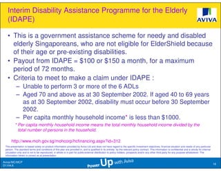 Interim Disability Assistance Programme for the Elderly
   (IDAPE)

   • This is a government assistance scheme for needy and disabled
     elderly Singaporeans, who are not eligible for ElderShield because
     of their age or pre-existing disabilities.
   • Payout from IDAPE = $100 or $150 a month, for a maximum
     period of 72 months.
   • Criteria to meet to make a claim under IDAPE :
           – Unable to perform 3 or more of the 6 ADLs
           – Aged 70 and above as at 30 September 2002. If aged 40 to 69 years
             as at 30 September 2002, disability must occur before 30 September
             2002.
           – Per capita monthly household income* is less than $1000.
          * Per capita monthly household income means the total monthly household income divided by the
            total number of persons in the household.

      http://www.moh.gov.sg/mohcorp/hcfinancing.aspx?id=312
 This presentation is based solely on product information provided by Aviva Ltd and does not have regard to the specific investment objectives, financial situation and needs of any particular
 person. The standard terms and conditions of this plan are provided in, and is qualified in its entirety, by the relevant policy contract. This information is confidential and is strictly for internal
 circulation only and is not to be reproduced, in whole or in part for public/external distribution to policy holders, prospects and/or any other third party for any purpose whatsoever. The
 information herein is correct as at presentation.

Aviva//MC/MCP
                                                                                                                                                                                                            16
D1104.6
 