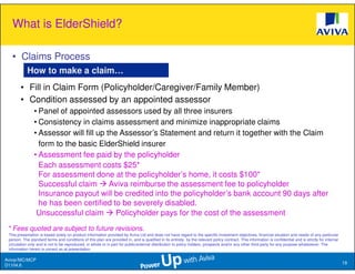 What is ElderShield?

   • Claims Process
            How to make a claim…
        • Fill in Claim Form (Policyholder/Caregiver/Family Member)
        • Condition assessed by an appointed assessor
                • Panel of appointed assessors used by all three insurers
                • Consistency in claims assessment and minimize inappropriate claims
                • Assessor will fill up the Assessor’s Statement and return it together with the Claim
                  form to the basic ElderShield insurer
                • Assessment fee paid by the policyholder
                  Each assessment costs $25*
                  For assessment done at the policyholder’s home, it costs $100*
                  Successful claim Aviva reimburse the assessment fee to policyholder
                  Insurance payout will be credited into the policyholder’s bank account 90 days after
                  he has been certified to be severely disabled.
                 Unsuccessful claim        Policyholder pays for the cost of the assessment
 * Fees quoted are subject to future revisions.
 This presentation is based solely on product information provided by Aviva Ltd and does not have regard to the specific investment objectives, financial situation and needs of any particular
 person. The standard terms and conditions of this plan are provided in, and is qualified in its entirety, by the relevant policy contract. This information is confidential and is strictly for internal
 circulation only and is not to be reproduced, in whole or in part for public/external distribution to policy holders, prospects and/or any other third party for any purpose whatsoever. The
 information herein is correct as at presentation.

Aviva//MC/MCP
                                                                                                                                                                                                            19
D1104.6
 