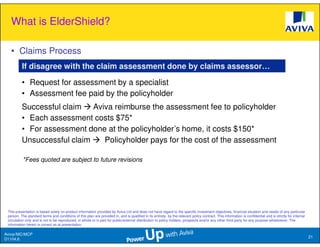 What is ElderShield?

   • Claims Process
          If disagree with the claim assessment done by claims assessor…

          • Request for assessment by a specialist
          • Assessment fee paid by the policyholder
          Successful claim Aviva reimburse the assessment fee to policyholder
          • Each assessment costs $75*
          • For assessment done at the policyholder’s home, it costs $150*
          Unsuccessful claim   Policyholder pays for the cost of the assessment

          *Fees quoted are subject to future revisions




 This presentation is based solely on product information provided by Aviva Ltd and does not have regard to the specific investment objectives, financial situation and needs of any particular
 person. The standard terms and conditions of this plan are provided in, and is qualified in its entirety, by the relevant policy contract. This information is confidential and is strictly for internal
 circulation only and is not to be reproduced, in whole or in part for public/external distribution to policy holders, prospects and/or any other third party for any purpose whatsoever. The
 information herein is correct as at presentation.

Aviva//MC/MCP
                                                                                                                                                                                                            21
D1104.6
 