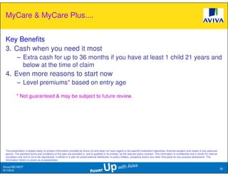 MyCare & MyCare Plus....


 Key Benefits
 3. Cash when you need it most
           – Extra cash for up to 36 months if you have at least 1 child 21 years and
             below at the time of claim
 4. Even more reasons to start now
           – Level premiums* based on entry age

           * Not guaranteed & may be subject to future review.




 This presentation is based solely on product information provided by Aviva Ltd and does not have regard to the specific investment objectives, financial situation and needs of any particular
 person. The standard terms and conditions of this plan are provided in, and is qualified in its entirety, by the relevant policy contract. This information is confidential and is strictly for internal
 circulation only and is not to be reproduced, in whole or in part for public/external distribution to policy holders, prospects and/or any other third party for any purpose whatsoever. The
 information herein is correct as at presentation.

Aviva//MC/MCP
                                                                                                                                                                                                            30
D1104.6
 
