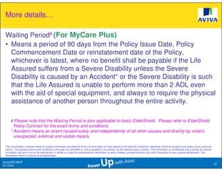 More details…

 Waiting Period# (For MyCare Plus)
 • Means a period of 90 days from the Policy Issue Date, Policy
   Commencement Date or reinstatement date of the Policy,
   whichever is latest, where no benefit shall be payable if the Life
   Assured suffers from a Severe Disability unless the Severe
   Disability is caused by an Accident* or the Severe Disability is such
   that the Life Assured is unable to perform more than 2 ADL even
   with the aid of special equipment, and always to require the physical
   assistance of another person throughout the entire activity.

     # Please note that the Waiting Period is also applicable to basic ElderShield. Please refer to ElderShield
       Policy Contract for the exact terms and conditions.
     * Accident means an event caused solely and independently of all other causes and directly by violent,
       unexpected, external and visible means.

 This presentation is based solely on product information provided by Aviva Ltd and does not have regard to the specific investment objectives, financial situation and needs of any particular
 person. The standard terms and conditions of this plan are provided in, and is qualified in its entirety, by the relevant policy contract. This information is confidential and is strictly for internal
 circulation only and is not to be reproduced, in whole or in part for public/external distribution to policy holders, prospects and/or any other third party for any purpose whatsoever. The
 information herein is correct as at presentation.

Aviva//MC/MCP
                                                                                                                                                                                                            37
D1104.6
 