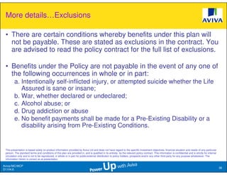More details…Exclusions

 • There are certain conditions whereby benefits under this plan will
   not be payable. These are stated as exclusions in the contract. You
   are advised to read the policy contract for the full list of exclusions.

 • Benefits under the Policy are not payable in the event of any one of
   the following occurrences in whole or in part:
         a. Intentionally self-inflicted injury, or attempted suicide whether the Life
            Assured is sane or insane;
         b. War, whether declared or undeclared;
         c. Alcohol abuse; or
         d. Drug addiction or abuse
         e. No benefit payments shall be made for a Pre-Existing Disability or a
            disability arising from Pre-Existing Conditions.


 This presentation is based solely on product information provided by Aviva Ltd and does not have regard to the specific investment objectives, financial situation and needs of any particular
 person. The standard terms and conditions of this plan are provided in, and is qualified in its entirety, by the relevant policy contract. This information is confidential and is strictly for internal
 circulation only and is not to be reproduced, in whole or in part for public/external distribution to policy holders, prospects and/or any other third party for any purpose whatsoever. The
 information herein is correct as at presentation.

Aviva//MC/MCP
                                                                                                                                                                                                            38
D1104.6
 