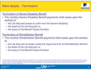 More details…Termination

 Termination of Severe Disability Benefit
 • The monthly Severe Disability Benefit payments shall cease upon the
   earliest of:
         – the Life Assured ceases to suffer from the Severe Disability;
         – the death of the Life Assured; or
         – the expiry of the Benefit Payout Duration.

 Termination of Rehabilitation Benefit
 • The monthly Rehabilitation Benefit payments shall cease upon the earliest
   of:
         – the Life Assured no longer meets the requirement for the Rehabilitation Benefit;
         – the death of the Life Assured; or
         – the expiry of the Benefit Payout Duration



 This presentation is based solely on product information provided by Aviva Ltd and does not have regard to the specific investment objectives, financial situation and needs of any particular
 person. The standard terms and conditions of this plan are provided in, and is qualified in its entirety, by the relevant policy contract. This information is confidential and is strictly for internal
 circulation only and is not to be reproduced, in whole or in part for public/external distribution to policy holders, prospects and/or any other third party for any purpose whatsoever. The
 information herein is correct as at presentation.

Aviva//MC/MCP
                                                                                                                                                                                                            39
D1104.6
 