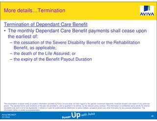 More details…Termination

 Termination of Dependant Care Benefit
 • The monthly Dependant Care Benefit payments shall cease upon
   the earliest of:
         – the cessation of the Severe Disability Benefit or the Rehabilitation
           Benefit, as applicable;
         – the death of the Life Assured; or
         – the expiry of the Benefit Payout Duration




 This presentation is based solely on product information provided by Aviva Ltd and does not have regard to the specific investment objectives, financial situation and needs of any particular
 person. The standard terms and conditions of this plan are provided in, and is qualified in its entirety, by the relevant policy contract. This information is confidential and is strictly for internal
 circulation only and is not to be reproduced, in whole or in part for public/external distribution to policy holders, prospects and/or any other third party for any purpose whatsoever. The
 information herein is correct as at presentation.

Aviva//MC/MCP
                                                                                                                                                                                                            40
D1104.6
 