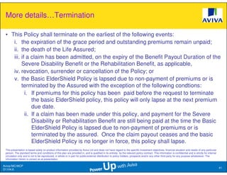 More details…Termination

 • This Policy shall terminate on the earliest of the following events:
    i. the expiration of the grace period and outstanding premiums remain unpaid;
    ii. the death of the Life Assured;
    iii. if a claim has been admitted, on the expiry of the Benefit Payout Duration of the
         Severe Disability Benefit or the Rehabilitation Benefit, as applicable,
    iv. revocation, surrender or cancellation of the Policy; or
    v. the Basic ElderShield Policy is lapsed due to non-payment of premiums or is
         terminated by the Assured with the exception of the following condtions:
           i. If premiums for this policy has been paid before the request to terminate
               the basic ElderShield policy, this policy will only lapse at the next premium
               due date.
           ii. If a claim has been made under this policy, and payment for the Severe
               Disability or Rehabilitation Benefit are still being paid at the time the Basic
               ElderShield Policy is lapsed due to non-payment of premiums or is
               terminated by the assured. Once the claim payout ceases and the basic
               ElderShield Policy is no longer in force, this policy shall lapse.
 This presentation is based solely on product information provided by Aviva Ltd and does not have regard to the specific investment objectives, financial situation and needs of any particular
 person. The standard terms and conditions of this plan are provided in, and is qualified in its entirety, by the relevant policy contract. This information is confidential and is strictly for internal
 circulation only and is not to be reproduced, in whole or in part for public/external distribution to policy holders, prospects and/or any other third party for any purpose whatsoever. The
 information herein is correct as at presentation.

Aviva//MC/MCP
                                                                                                                                                                                                            41
D1104.6
 