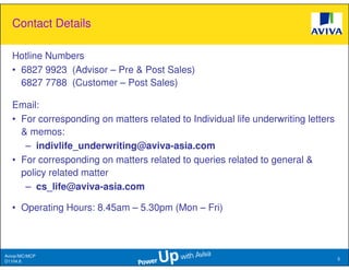 Contact Details

   Hotline Numbers
   • 6827 9923 (Advisor – Pre & Post Sales)
     6827 7788 (Customer – Post Sales)

   Email:
   • For corresponding on matters related to Individual life underwriting letters
     & memos:
      – indivlife_underwriting@aviva-asia.com
   • For corresponding on matters related to queries related to general &
     policy related matter
      – cs_life@aviva-asia.com

   • Operating Hours: 8.45am – 5.30pm (Mon – Fri)

 This presentation is based solely on product information provided by Aviva Ltd and does not have regard to the specific investment objectives, financial situation and needs of any particular
 person. The standard terms and conditions of this plan are provided in, and is qualified in its entirety, by the relevant policy contract. This information is confidential and is strictly for internal
 circulation only and is not to be reproduced, in whole or in part for public/external distribution to policy holders, prospects and/or any other third party for any purpose whatsoever. The
 information herein is correct as at presentation.

Aviva//MC/MCP
                                                                                                                                                                                                            5
D1104.6
 