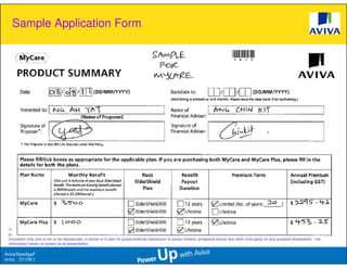 Sample Application Form




 This presentation is based solely on product information provided by Aviva Ltd and does not have regard to the specific investment objectives, financial situation and needs of any particular
 person. The standard terms and conditions of this plan are provided in, and is qualified in its entirety, by the relevant policy contract. This information is confidential and is strictly for internal
 circulation only and is not to be reproduced, in whole or in part for public/external distribution to policy holders, prospects and/or any other third party for any purpose whatsoever. The
 information herein is correct as at presentation.

Aviva/NewAppF
orms D1106.1
 