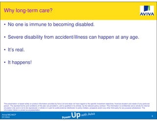Why long-term care?

 • No one is immune to becoming disabled.

 • Severe disability from accident/illness can happen at any age.

 • It’s real.

 • It happens!




 This presentation is based solely on product information provided by Aviva Ltd and does not have regard to the specific investment objectives, financial situation and needs of any particular
 person. The standard terms and conditions of this plan are provided in, and is qualified in its entirety, by the relevant policy contract. This information is confidential and is strictly for internal
 circulation only and is not to be reproduced, in whole or in part for public/external distribution to policy holders, prospects and/or any other third party for any purpose whatsoever. The
 information herein is correct as at presentation.

Aviva//MC/MCP
                                                                                                                                                                                                            6
D1104.6
 