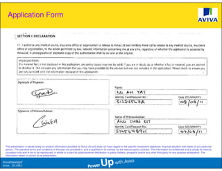 Application Form




 This presentation is based solely on product information provided by Aviva Ltd and does not have regard to the specific investment objectives, financial situation and needs of any particular
 person. The standard terms and conditions of this plan are provided in, and is qualified in its entirety, by the relevant policy contract. This information is confidential and is strictly for internal
 circulation only and is not to be reproduced, in whole or in part for public/external distribution to policy holders, prospects and/or any other third party for any purpose whatsoever. The
 information herein is correct as at presentation.

Aviva/NewAppF
orms D1106.1
 