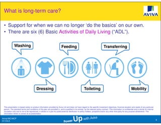 What is long-term care?

 • Support for when we can no longer ‘do the basics’ on our own.
 • There are six (6) Basic Activities of Daily Living (“ADL”).

              Washing                                                        Feeding                                                  Transferring




                                            Dressing                                                        Toileting                                                      Mobility



 This presentation is based solely on product information provided by Aviva Ltd and does not have regard to the specific investment objectives, financial situation and needs of any particular
 person. The standard terms and conditions of this plan are provided in, and is qualified in its entirety, by the relevant policy contract. This information is confidential and is strictly for internal
 circulation only and is not to be reproduced, in whole or in part for public/external distribution to policy holders, prospects and/or any other third party for any purpose whatsoever. The
 information herein is correct as at presentation.

Aviva//MC/MCP
                                                                                                                                                                                                            8
D1104.6
 