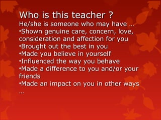 Who is this teacher ?
He/she is someone who may have …
•Shown genuine care, concern, love,
consideration and affection for you
•Brought out the best in you
•Made you believe in yourself
•Influenced the way you behave
•Made a difference to you and/or your
friends
•Made an impact on you in other ways
…
 