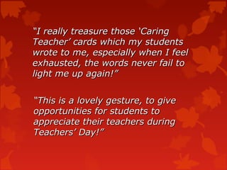 “I really treasure those ‘Caring
Teacher’ cards which my students
wrote to me, especially when I feel
exhausted, the words never fail to
light me up again!”


“This is a lovely gesture, to give
opportunities for students to
appreciate their teachers during
Teachers’ Day!”
 