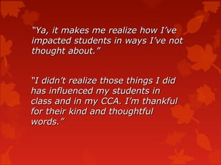 “Ya, it makes me realize how I’ve
impacted students in ways I’ve not
thought about.”


“I didn’t realize those things I did
has influenced my students in
class and in my CCA. I’m thankful
for their kind and thoughtful
words.”
 