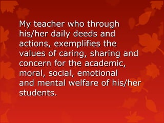 My teacher who through
his/her daily deeds and
actions, exemplifies the
values of caring, sharing and
concern for the academic,
moral, social, emotional
and mental welfare of his/her
students.
 