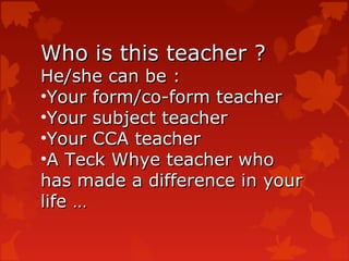 Who is this teacher ?
He/she can be :
•Your form/co-form teacher
•Your subject teacher
•Your CCA teacher
•A Teck Whye teacher who
has made a difference in your
life …
 