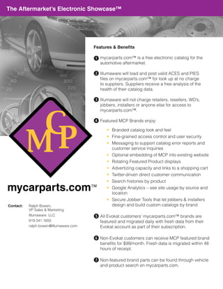 The Aftermarket’s Electronic Showcase™




                                        Features & Benefits

                                        q mycarparts.com™ is a free electronic catalog for the
                                           automotive aftermarket.

                                        w Illumaware will load and post valid ACES and PIES
                                           files on mycarparts.com™ for look up at no charge
                                           to suppliers. Suppliers receive a free analysis of the
                                           health of their catalog data.

                                        e Illumaware will not charge retailers, resellers, WD’s,
                                           jobbers, installers or anyone else for access to
                                           mycarparts.com™.

                                        r Featured MCP Brands enjoy:
                                              • Branded catalog look and feel
                                              • Fine-grained access control and user security
                                              • Messaging to support catalog error reports and
                                                customer service inquiries
                                              • Optional embedding of MCP into existing website
                                              • Rotating Featured Product displays
                                              • Advertizing capacity and links to a shopping cart
                                              • Twitter-driven direct customer communication
                                              • Search histories by product
                                              • Google Analytics – see site usage by source and
                                                location
                                              • Secure Jobber Tools that let jobbers & installers
Contact:   Ralph Bowen,                         design and build custom catalogs by brand
           VP Sales & Marketing
           Illumaware. LLC
                                        t	 Evokat customers’ mycarparts.com™ brands are
                                         All
           919.341.1650                    featured and migrated daily with fresh data from their
           ralph.bowen@illumaware.com      Evokat account as part of their subscription.

                                         Non-Evokat customers can receive MCP featured brand
                                        y	
                                           benefits for $99/month. Fresh data is migrated within 48
                                           hours of receipt.

                                         Non-featured brand parts can be found through vehicle
                                        u	
                                           and product search on mycarparts.com.
 