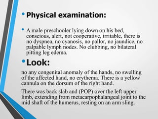 •Physical examination:
• A male preschooler lying down on his bed,
conscious, alert, not cooperative, irritable, there is
no dyspnea, no cyanosis, no pallor, no jaundice, no
palpable lymph nodes. No clubbing, no bilateral
pitting leg edema.
•Look:
no any congenital anomaly of the hands, no swelling
of the affected hand, no erythema. There is a yellow
cannula on the dorsum of the right hand.
There was back slab and (POP) over the left upper
limb, extending from metacarpophalangeal joint to the
mid shaft of the humerus, resting on an arm sling.
 