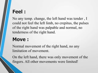 Feel :
No any temp. change, the left hand was tender , I
could not feel the left limb, no crepitus, the pulses
of the right hand was palpable and normal, no
tenderness of the right hand.
Move :
Normal movement of the right hand, no any
limitation of movement.
On the left hand, there was only movement of the
fingers. All other movements were limited!
 