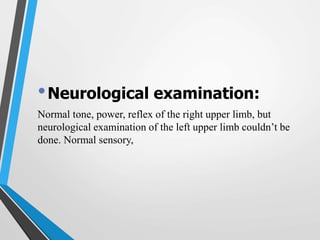 •Neurological examination:
Normal tone, power, reflex of the right upper limb, but
neurological examination of the left upper limb couldn’t be
done. Normal sensory,
 