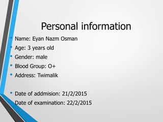 Personal information
• Name: Eyan Nazm Osman
• Age: 3 years old
• Gender: male
• Blood Group: O+
• Address: Twimalik
• Date of addmision: 21/2/2015
• Date of examination: 22/2/2015
 