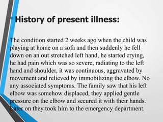 •History of present illness:
The condition started 2 weeks ago when the child was
playing at home on a sofa and then suddenly he fell
down on an out stretched left hand, he started crying,
he had pain which was so severe, radiating to the left
hand and shoulder, it was continuous, aggravated by
movement and relieved by immobilizing the elbow. No
any associated symptoms. The family saw that his left
elbow was somehow displaced, they applied gentle
pressure on the elbow and secured it with their hands.
Later on they took him to the emergency department.
 