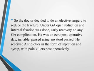 • So the doctor decided to do an elective surgery to
reduce the fracture. Under GA open reduction and
internal fixation was done, early recovery no any
GA complication. He was on zero post-operative
day, irritable, passed urine, no stool passed. He
received Antibiotics in the form of injection and
syrup, with pain killers post operatively.
 