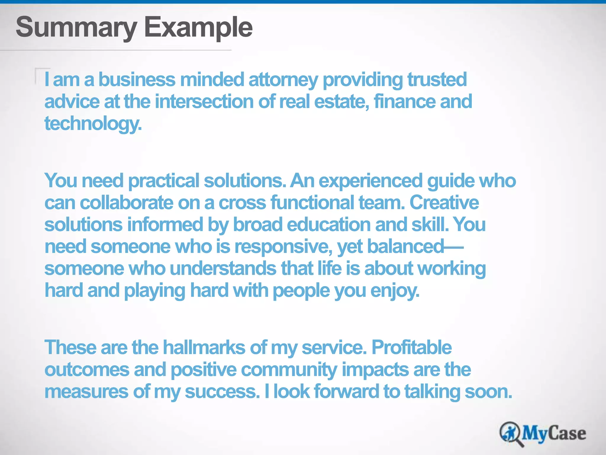 Summary Example 
I am a business minded attorney providing trusted 
advice at the intersection of real estate, finance and 
technology. 
You need practical solutions. An experienced guide who 
can collaborate on a cross functional team. Creative 
solutions informed by broad education and skill. You 
need someone who is responsive, yet balanced— 
someone who understands that life is about working 
hard and playing hard with people you enjoy. 
These are the hallmarks of my service. Profitable 
outcomes and positive community impacts are the 
measures of my success. I look forward to talking soon. 
 