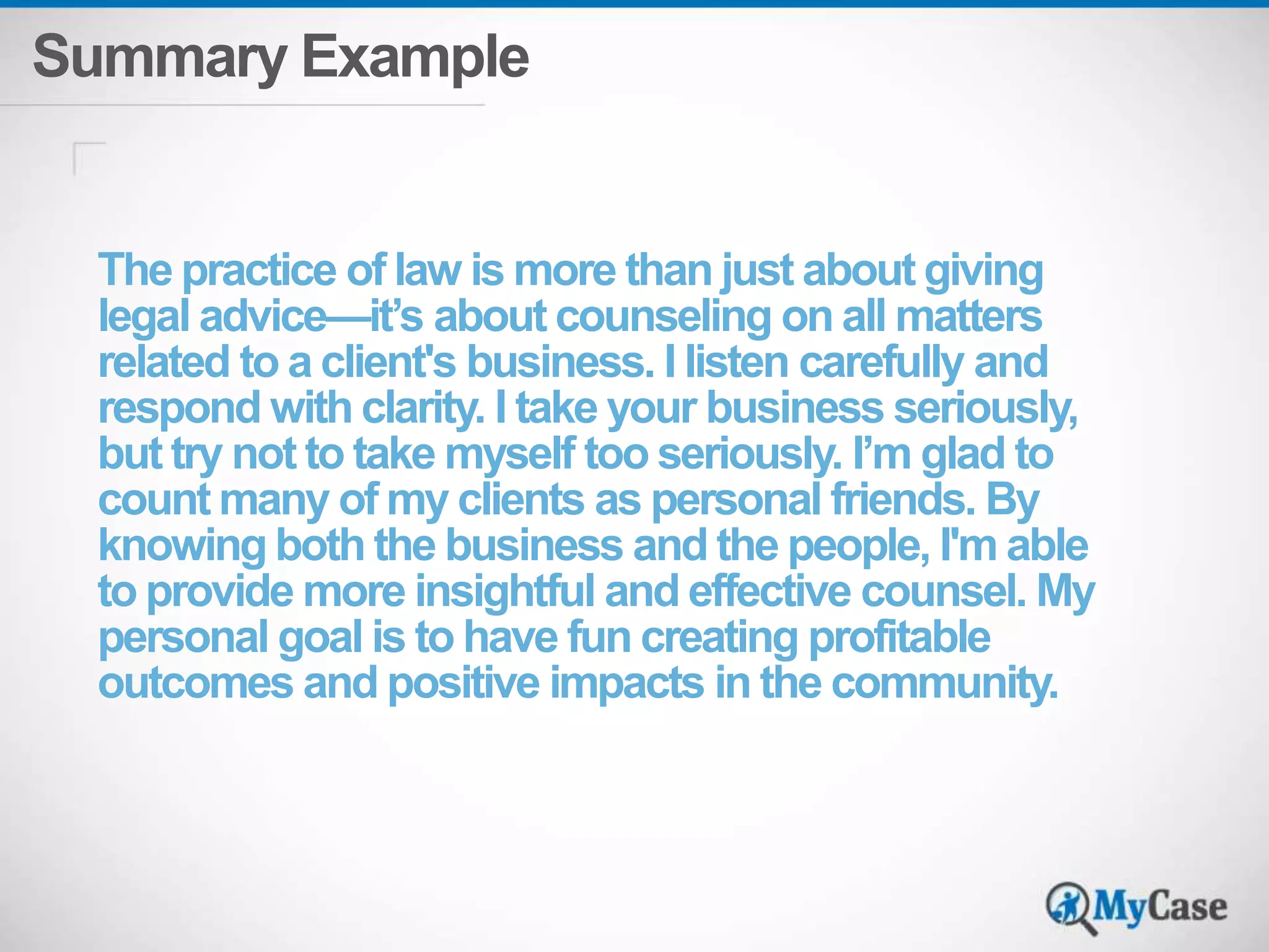 Summary Example 
The practice of law is more than just about giving 
legal advice—it’s about counseling on all matters 
related to a client's business. I listen carefully and 
respond with clarity. I take your business seriously, 
but try not to take myself too seriously. I’m glad to 
count many of my clients as personal friends. By 
knowing both the business and the people, I'm able 
to provide more insightful and effective counsel. My 
personal goal is to have fun creating profitable 
outcomes and positive impacts in the community. 
 