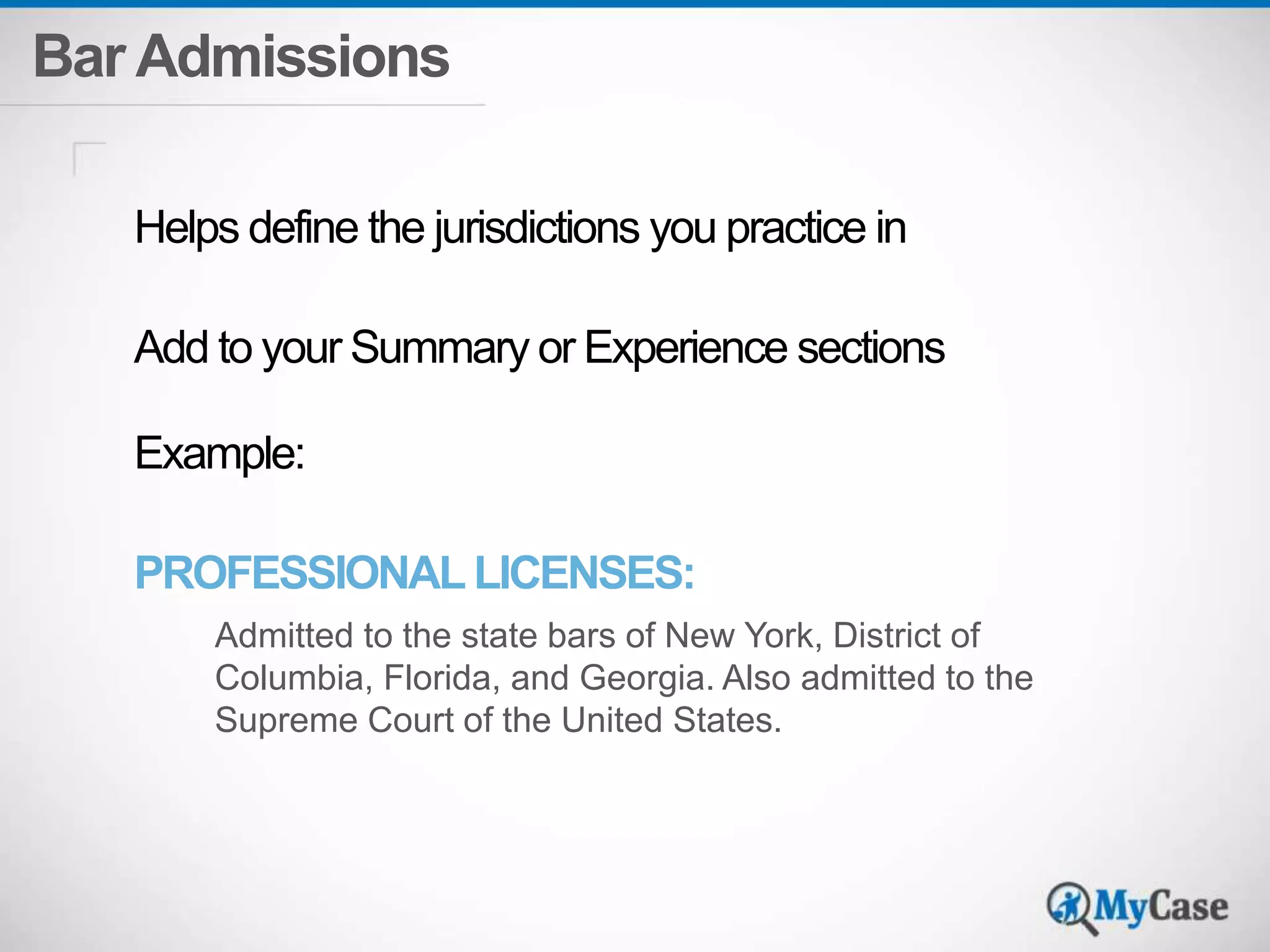 Bar Admissions 
Helps define the jurisdictions you practice in 
Add to your Summary or Experience sections 
Example: 
PROFESSIONAL LICENSES: 
Admitted to the state bars of New York, District of 
Columbia, Florida, and Georgia. Also admitted to the 
Supreme Court of the United States. 
 