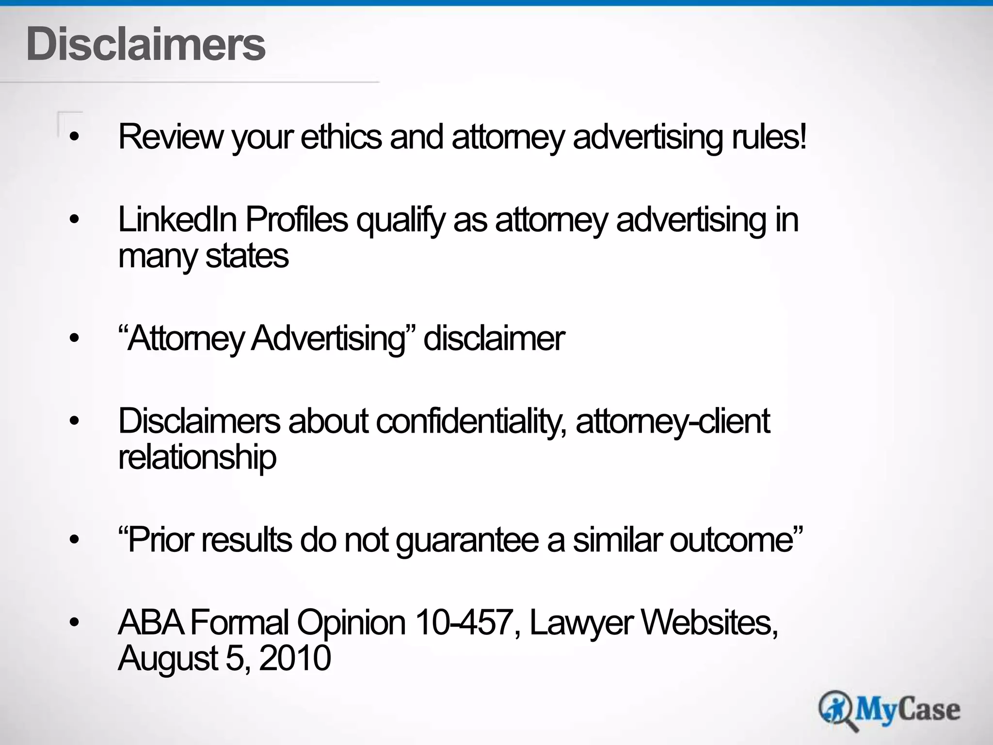 Disclaimers 
• Review your ethics and attorney advertising rules! 
• LinkedIn Profiles qualify as attorney advertising in 
many states 
• “Attorney Advertising” disclaimer 
• Disclaimers about confidentiality, attorney-client 
relationship 
• “Prior results do not guarantee a similar outcome” 
• ABA Formal Opinion 10-457, Lawyer Websites, 
August 5, 2010 
 
