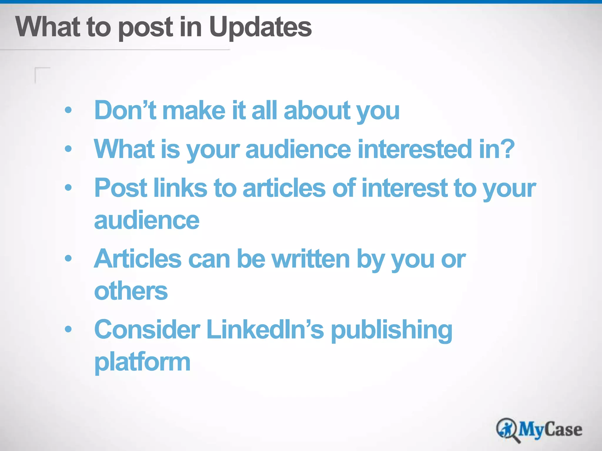 What to post in Updates 
• Don’t make it all about you 
• What is your audience interested in? 
• Post links to articles of interest to your 
audience 
• Articles can be written by you or 
others 
• Consider LinkedIn’s publishing 
platform 
 