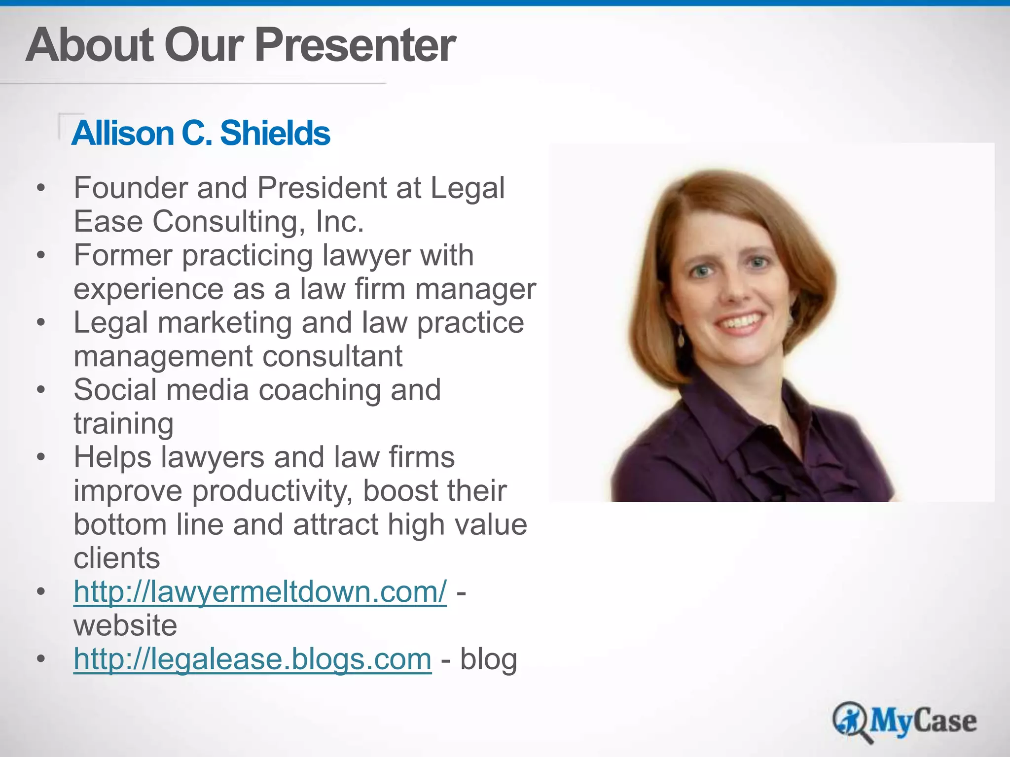 About Our Presenter 
Allison C. Shields 
• Founder and President at Legal 
Ease Consulting, Inc. 
• Former practicing lawyer with 
experience as a law firm manager 
• Legal marketing and law practice 
management consultant 
• Social media coaching and 
training 
• Helps lawyers and law firms 
improve productivity, boost their 
bottom line and attract high value 
clients 
• http://lawyermeltdown.com/ - 
website 
• http://legalease.blogs.com - blog 
Add Photo 
 