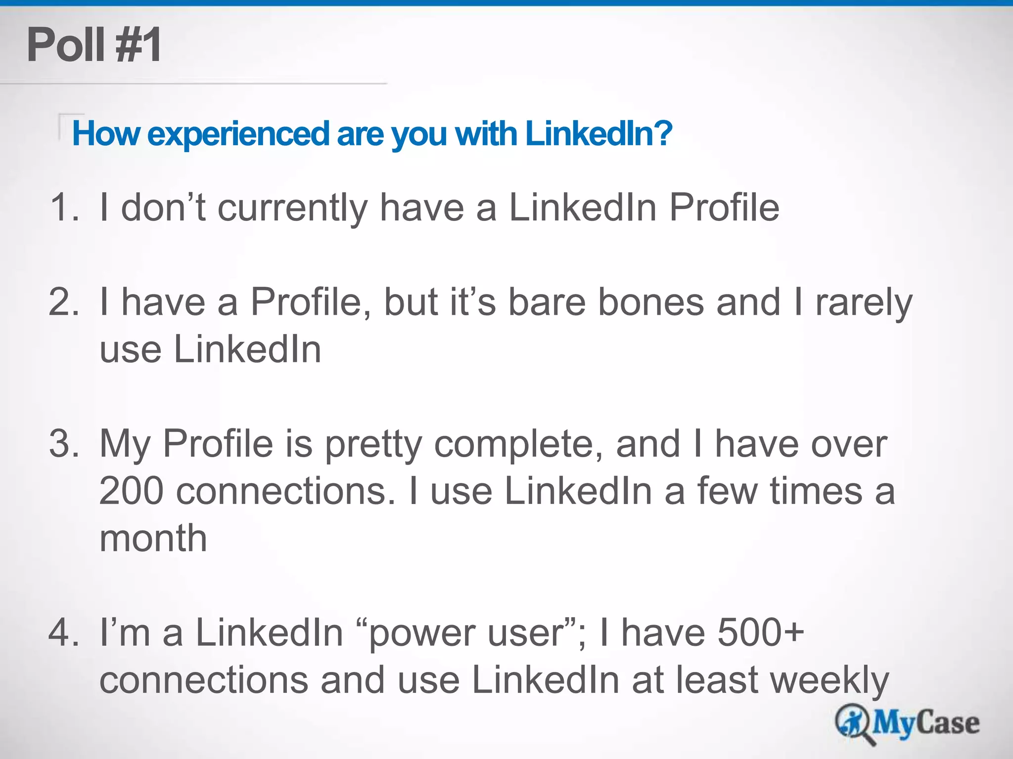 Poll #1 
How experienced are you with LinkedIn? 
1. I don’t currently have a LinkedIn Profile 
2. I have a Profile, but it’s bare bones and I rarely 
use LinkedIn 
3. My Profile is pretty complete, and I have over 
200 connections. I use LinkedIn a few times a 
month 
4. I’m a LinkedIn “power user”; I have 500+ 
connections and use LinkedIn at least weekly 
 