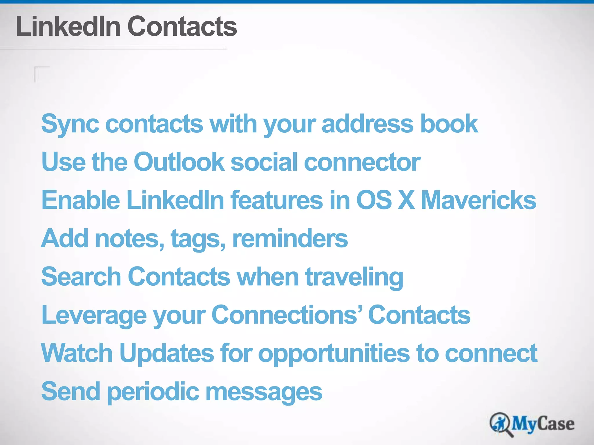 LinkedIn Contacts 
Sync contacts with your address book 
Use the Outlook social connector 
Enable LinkedIn features in OS X Mavericks 
Add notes, tags, reminders 
Search Contacts when traveling 
Leverage your Connections’ Contacts 
Watch Updates for opportunities to connect 
Send periodic messages 
 