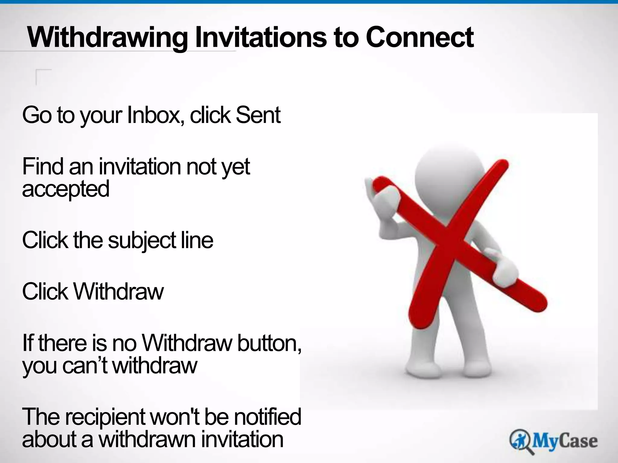 Withdrawing Invitations to Connect 
Go to your Inbox, click Sent 
Find an invitation not yet 
accepted 
Click the subject line 
Click Withdraw 
If there is no Withdraw button, 
you can’t withdraw 
The recipient won't be notified 
about a withdrawn invitation 
 